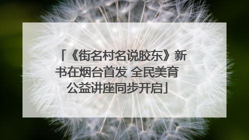 《街名村名说胶东》新书在烟台首发 全民美育公益讲座同步开启