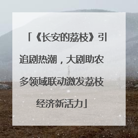 《长安的荔枝》引追剧热潮，大剧助农多领域联动激发荔枝经济新活力