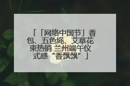 「网络中国节」香包、五色绳、艾草花束热销 兰州端午仪式感“香飘飘”