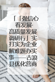「强信心 看发展·高质量发展调研行」实打实为企业解难题办实事——古浪县优化营商环境助力企业高质量发展见闻
