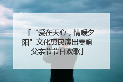 “爱在天心，情暖夕阳”文化惠民演出奏响父亲节节日欢歌