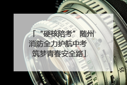 “硬核陪考”随州消防全力护航中考 筑梦青春安全路