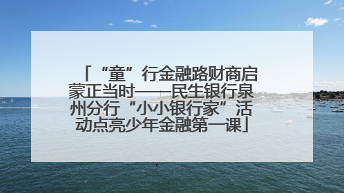 “童”行金融路财商启蒙正当时——民生银行泉州分行“小小银行家”活动点亮少年金融第一课