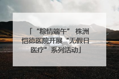“粽情端午” 株洲恺德医院开展“无假日医疗”系列活动