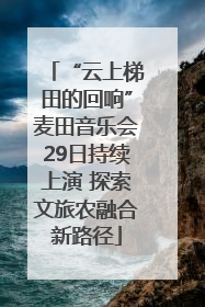 “云上梯田的回响”麦田音乐会29日持续上演 探索文旅农融合新路径