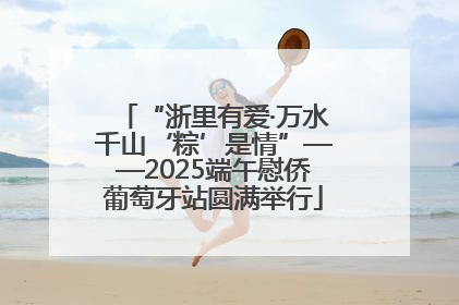 “浙里有爱·万水千山‘粽’是情”——2025端午慰侨葡萄牙站圆满举行