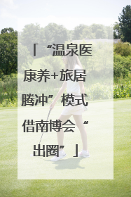 “温泉医康养+旅居腾冲”模式借南博会“出圈”