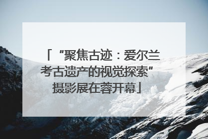 “聚焦古迹：爱尔兰考古遗产的视觉探索”摄影展在蓉开幕