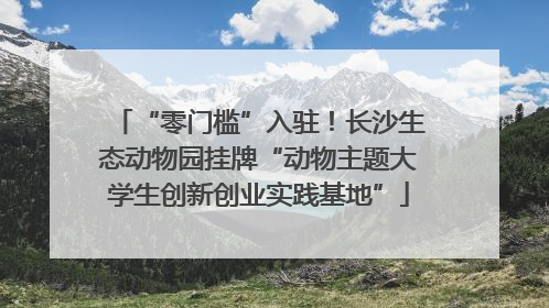 “零门槛”入驻！长沙生态动物园挂牌“动物主题大学生创新创业实践基地”