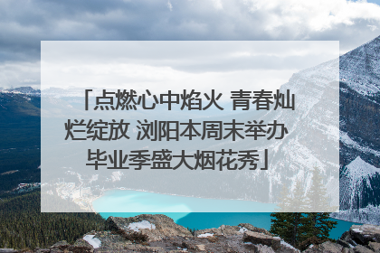 点燃心中焰火 青春灿烂绽放 浏阳本周末举办毕业季盛大烟花秀