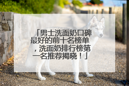 男士洗面奶口碑最好的前十名榜单，洗面奶排行榜第一名推荐揭晓！