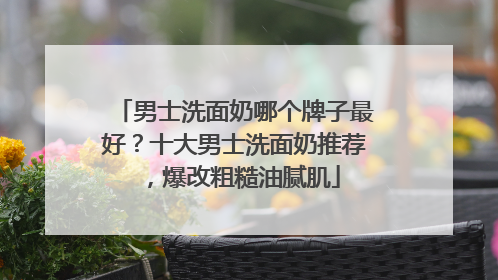 男士洗面奶哪个牌子最好？十大男士洗面奶推荐，爆改粗糙油腻肌