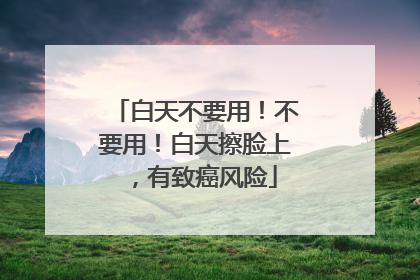 白天不要用！不要用！白天擦脸上，有致癌风险