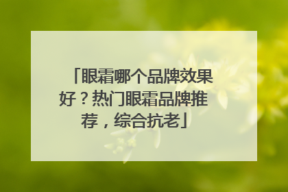 眼霜哪个品牌效果好？热门眼霜品牌推荐，综合抗老