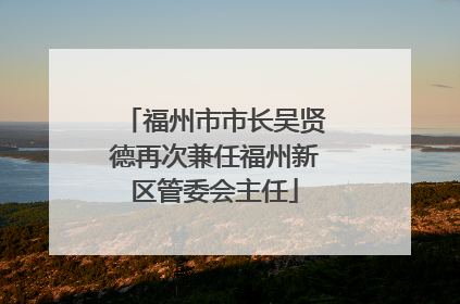 福州市市长吴贤德再次兼任福州新区管委会主任