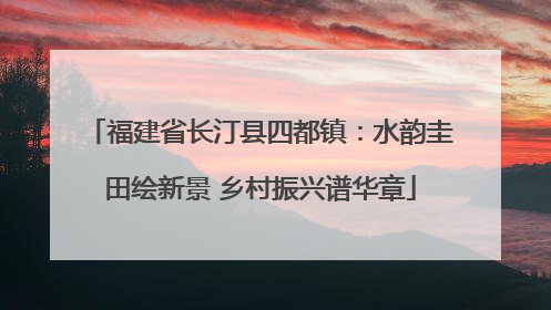 福建省长汀县四都镇：水韵圭田绘新景 乡村振兴谱华章