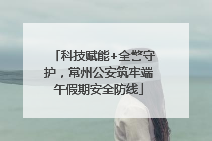 科技赋能+全警守护，常州公安筑牢端午假期安全防线