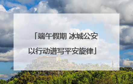 端午假期 冰城公安以行动谱写平安旋律