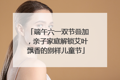 端午六一双节叠加，亲子家庭解锁艾叶飘香的别样儿童节