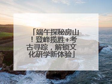 端午探秘房山！登峰揽胜+考古寻踪，解锁文化研学新体验