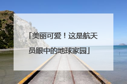 美丽可爱！这是航天员眼中的地球家园