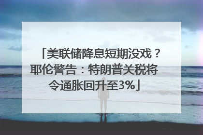 美联储降息短期没戏？耶伦警告：特朗普关税将令通胀回升至3%