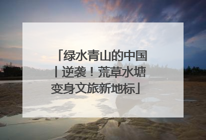 绿水青山的中国丨逆袭！荒草水塘变身文旅新地标