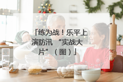 练为战！乐平上演防汛 “实战大片”（图）