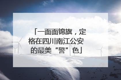 一面面锦旗，定格在四川南江公安的最美“警”色