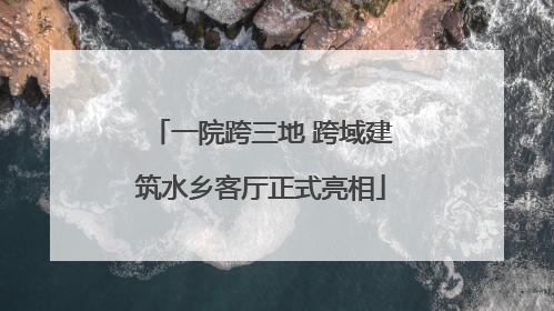 一院跨三地 跨域建筑水乡客厅正式亮相