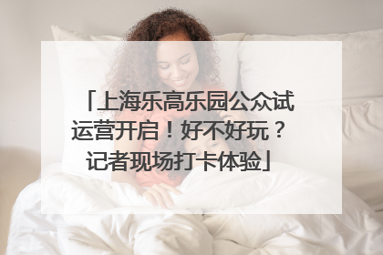 上海乐高乐园公众试运营开启！好不好玩？记者现场打卡体验