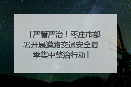严管严治！枣庄市部署开展道路交通安全夏季集中整治行动