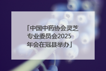 中国中药协会灵芝专业委员会2025年会在冠县举办