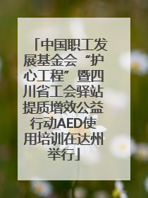 中国职工发展基金会“护心工程”暨四川省工会驿站提质增效公益行动AED使用培训在达州举行