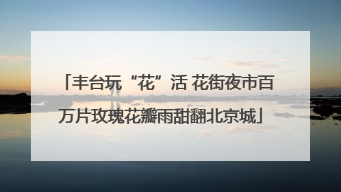 丰台玩“花”活 花街夜市百万片玫瑰花瓣雨甜翻北京城