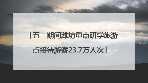 五一期间潍坊重点研学旅游点接待游客23.7万人次