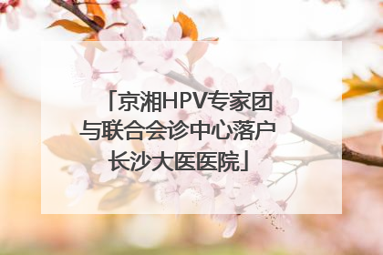 京湘HPV专家团与联合会诊中心落户长沙大医医院