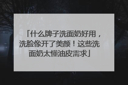 什么牌子洗面奶好用，洗脸像开了美颜！这些洗面奶太懂油皮需求