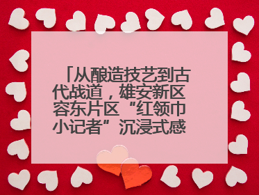 从酿造技艺到古代战道，雄安新区容东片区“红领巾小记者”沉浸式感受历史韵味