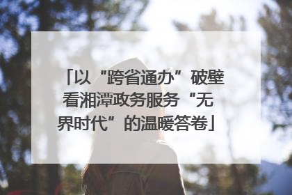 以“跨省通办”破壁 看湘潭政务服务“无界时代”的温暖答卷