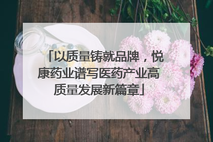 以质量铸就品牌，悦康药业谱写医药产业高质量发展新篇章