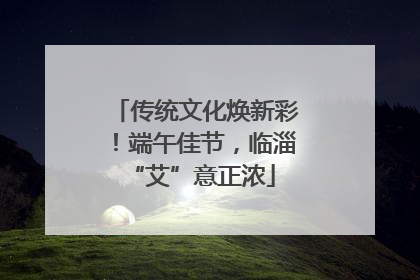 传统文化焕新彩！端午佳节，临淄 “艾”意正浓