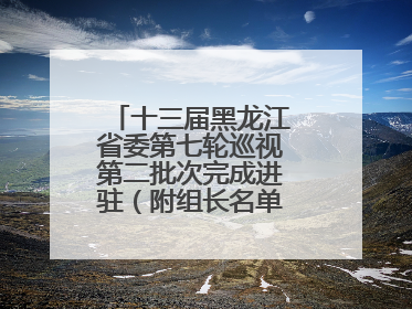十三届黑龙江省委第七轮巡视第二批次完成进驻（附组长名单、联系方式）