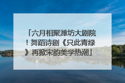 六月相聚潍坊大剧院！舞蹈诗剧《只此青绿》再掀宋韵美学热潮