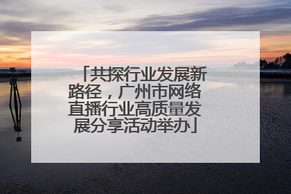 共探行业发展新路径，广州市网络直播行业高质量发展分享活动举办