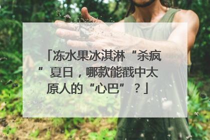 冻水果冰淇淋“杀疯”夏日，哪款能戳中太原人的“心巴”？