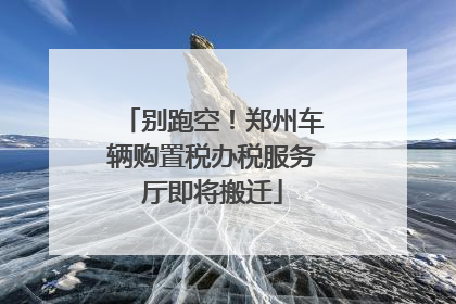 别跑空！郑州车辆购置税办税服务厅即将搬迁