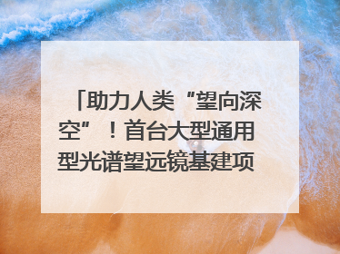 助力人类“望向深空”！首台大型通用型光谱望远镜基建项目破土动工