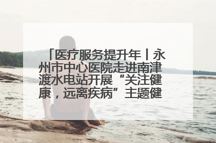 医疗服务提升年丨永州市中心医院走进南津渡水电站开展“关注健康，远离疾病”主题健康促进活动