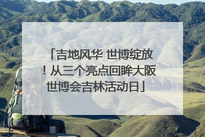 吉地风华 世博绽放！从三个亮点回眸大阪世博会吉林活动日